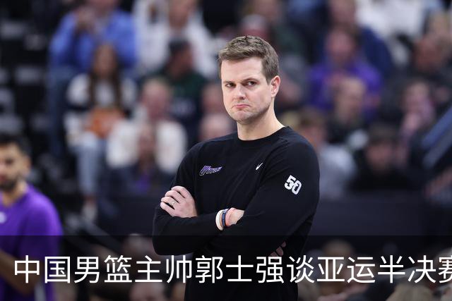 中国男篮主帅郭士强谈亚运半决赛:对抗日本无须动员&肯定血战到底